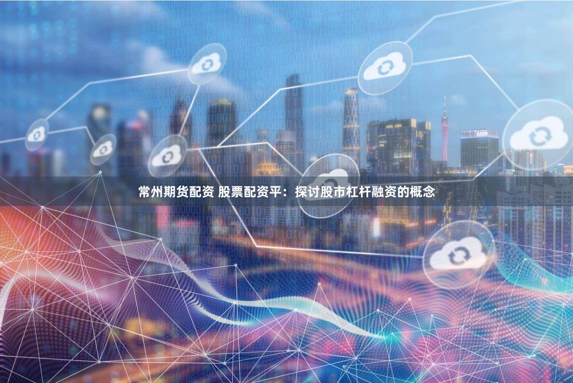 常州期货配资 股票配资平：探讨股市杠杆融资的概念
